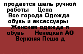 продается шаль ручной работы  › Цена ­ 1 300 - Все города Одежда, обувь и аксессуары » Женская одежда и обувь   . Ненецкий АО,Верхняя Пеша д.